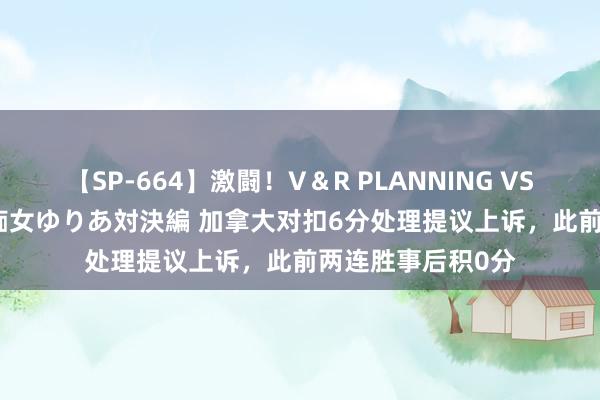 【SP-664】激闘！V＆R PLANNING VS MOODYZ 淫乱痴女ゆりあ対決編 加拿大对扣6分处理提议上诉，此前两连胜事后积0分