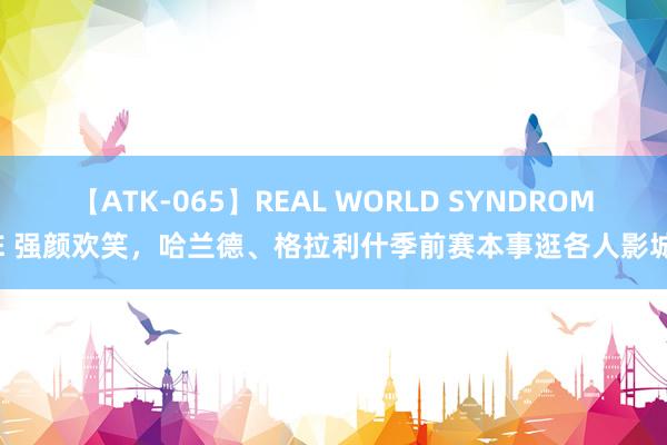 【ATK-065】REAL WORLD SYNDROME 强颜欢笑，哈兰德、格拉利什季前赛本事逛各人影城