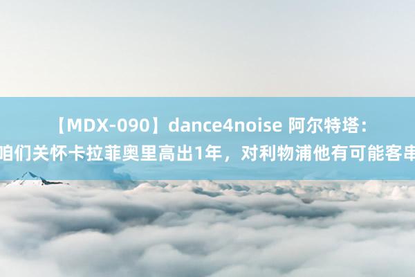 【MDX-090】dance4noise 阿尔特塔：咱们关怀卡拉菲奥里高出1年，对利物浦他有可能客串