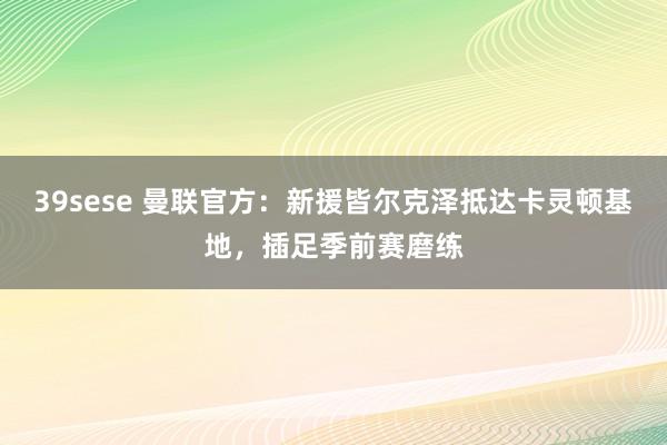 39sese 曼联官方：新援皆尔克泽抵达卡灵顿基地，插足季前赛磨练