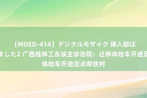 【MDED-414】デジタルモザイク 挿入部ばかり集めました2 广西桂林工东谈主诊治院：迁移体检车开进定点帮扶村