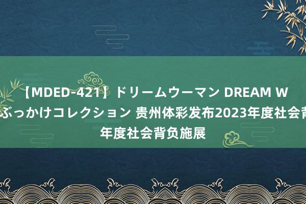 【MDED-421】ドリームウーマン DREAM WOMAN ぶっかけコレクション 贵州体彩发布2023年度社会背负施展