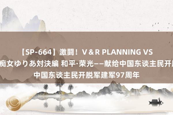 【SP-664】激闘！V＆R PLANNING VS MOODYZ 淫乱痴女ゆりあ対決編 和平·荣光——献给中国东谈主民开脱军建军97周年