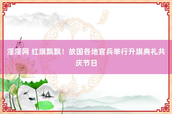 淫淫网 红旗飘飘！故国各地官兵举行升旗典礼共庆节日