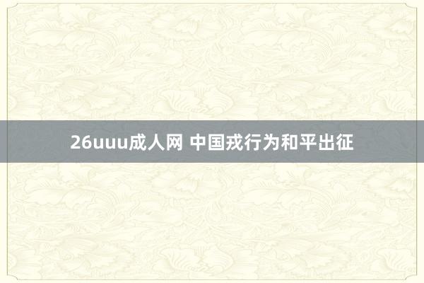 26uuu成人网 中国戎行为和平出征