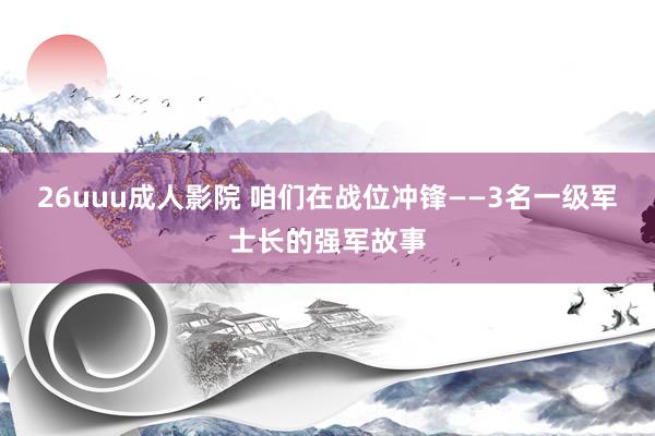 26uuu成人影院 咱们在战位冲锋——3名一级军士长的强军故事