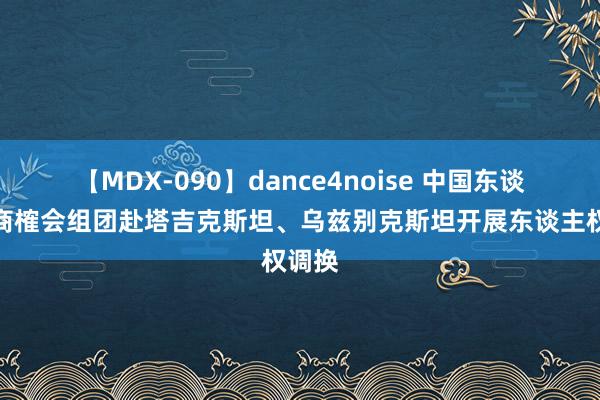 【MDX-090】dance4noise 中国东谈主权商榷会组团赴塔吉克斯坦、乌兹别克斯坦开展东谈主权调换