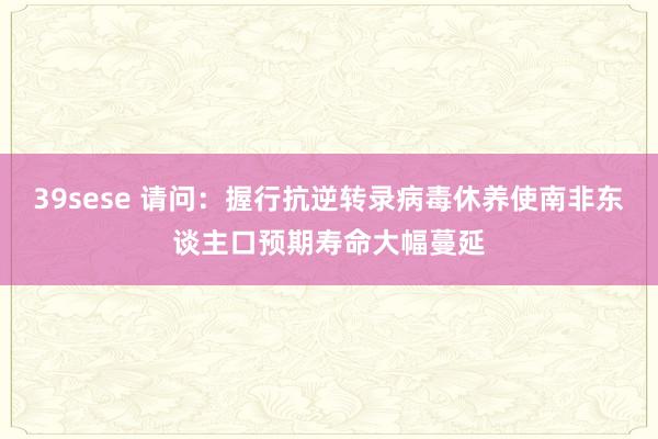 39sese 请问：握行抗逆转录病毒休养使南非东谈主口预期寿命大幅蔓延