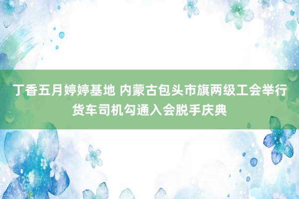 丁香五月婷婷基地 内蒙古包头市旗两级工会举行货车司机勾通入会脱手庆典