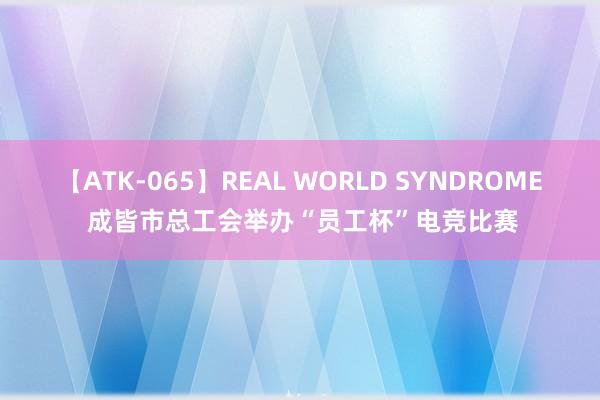 【ATK-065】REAL WORLD SYNDROME 成皆市总工会举办“员工杯”电竞比赛