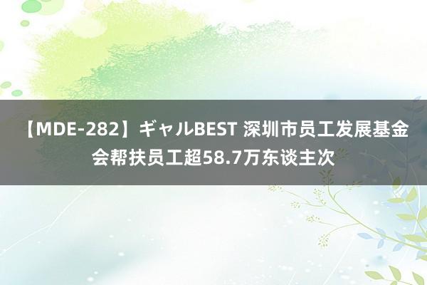 【MDE-282】ギャルBEST 深圳市员工发展基金会帮扶员工超58.7万东谈主次