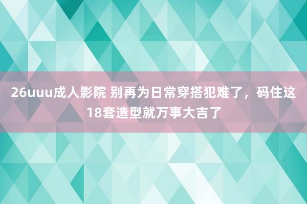 26uuu成人影院 别再为日常穿搭犯难了，码住这18套造型就万事大吉了