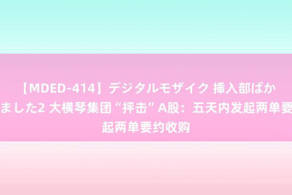 【MDED-414】デジタルモザイク 挿入部ばかり集めました2 大横琴集团“抨击”A股：五天内发起两单要约收购