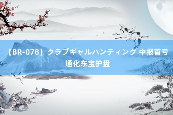 【BR-078】クラブギャルハンティング 中报首亏 通化东宝护盘