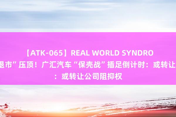 【ATK-065】REAL WORLD SYNDROME “面值退市”压顶！广汇汽车“保壳战”插足倒计时：或转让公司阻抑权