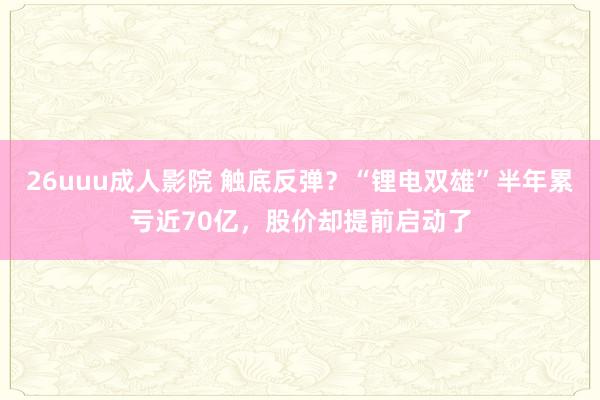 26uuu成人影院 触底反弹？“锂电双雄”半年累亏近70亿，股价却提前启动了