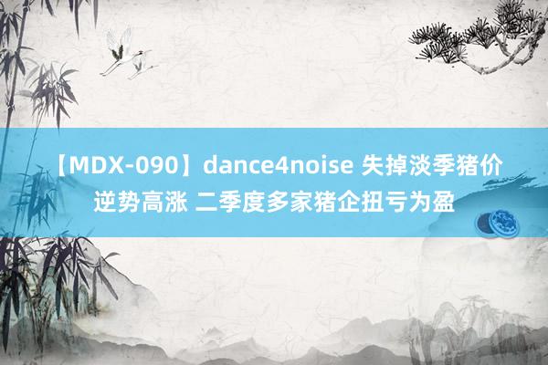 【MDX-090】dance4noise 失掉淡季猪价逆势高涨 二季度多家猪企扭亏为盈