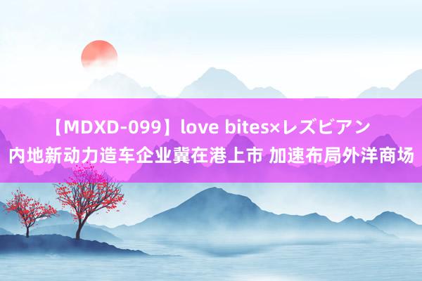 【MDXD-099】love bites×レズビアン 内地新动力造车企业冀在港上市 加速布局外洋商场