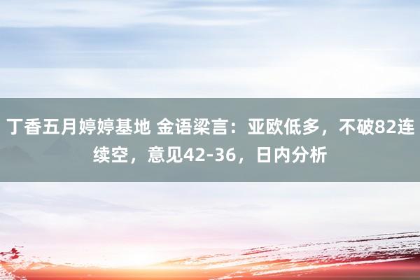 丁香五月婷婷基地 金语梁言：亚欧低多，不破82连续空，意见42-36，日内分析