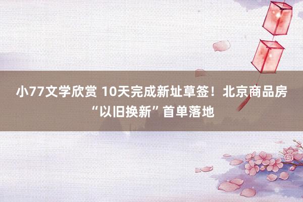 小77文学欣赏 10天完成新址草签！北京商品房“以旧换新”首单落地