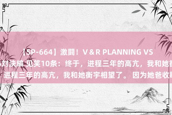 【SP-664】激闘！V＆R PLANNING VS MOODYZ 淫乱痴女ゆりあ対決編 见笑10条：终于，进程三年的高亢，我和她衡宇相望了。 因为她爸收歇了