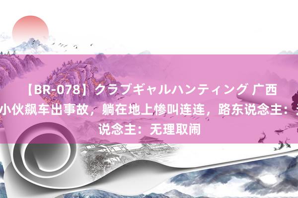 【BR-078】クラブギャルハンティング 广西2名精神小伙飙车出事故，躺在地上惨叫连连，路东说念主：无理取闹