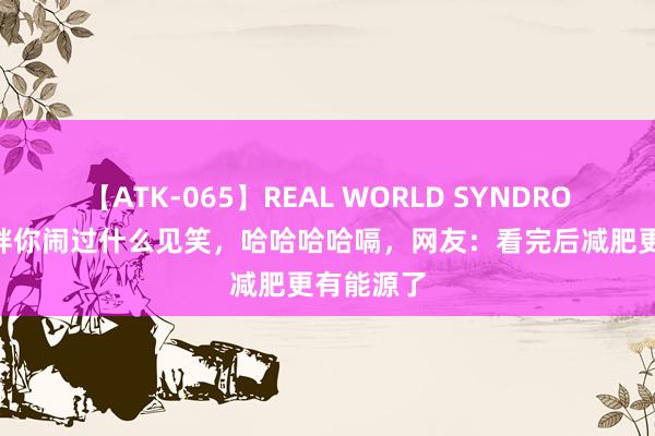 【ATK-065】REAL WORLD SYNDROME 因为胖你闹过什么见笑，哈哈哈哈嗝，网友：看完后减肥更有能源了