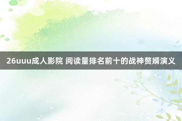 26uuu成人影院 阅读量排名前十的战神赘婿演义