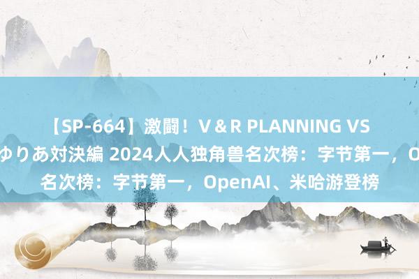 【SP-664】激闘！V＆R PLANNING VS MOODYZ 淫乱痴女ゆりあ対決編 2024人人独角兽名次榜：字节第一，OpenAI、米哈游登榜