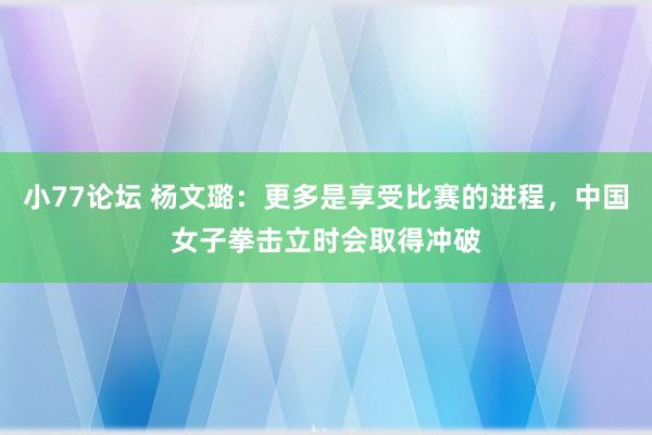 小77论坛 杨文璐：更多是享受比赛的进程，中国女子拳击立时会取得冲破