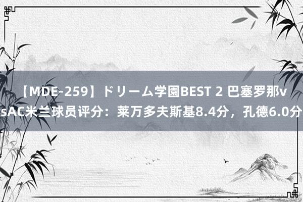 【MDE-259】ドリーム学園BEST 2 巴塞罗那vsAC米兰球员评分：莱万多夫斯基8.4分，孔德6.0分