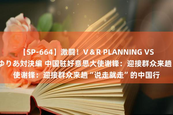 【SP-664】激闘！V＆R PLANNING VS MOODYZ 淫乱痴女ゆりあ対決編 中国驻好意思大使谢锋：迎接群众来趟“说走就走”的中国行