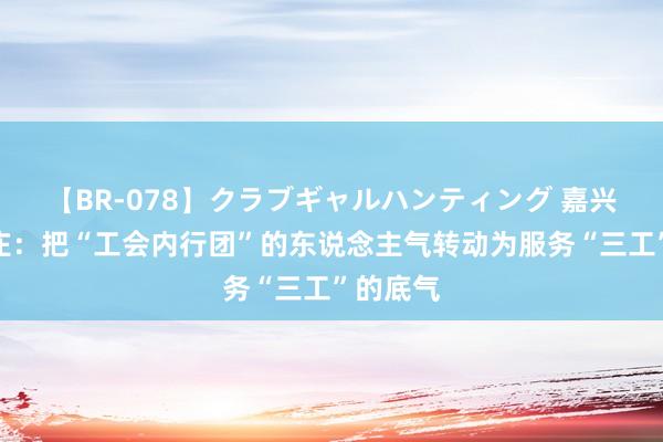 【BR-078】クラブギャルハンティング 嘉兴嘉善姚庄：把“工会内行团”的东说念主气转动为服务“三工”的底气