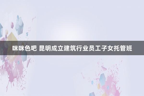 咪咪色吧 昆明成立建筑行业员工子女托管班