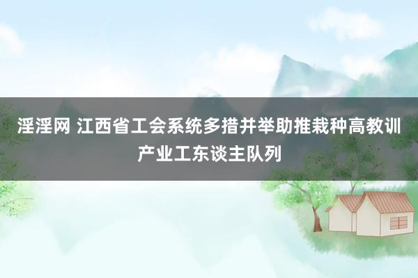 淫淫网 江西省工会系统多措并举助推栽种高教训产业工东谈主队列