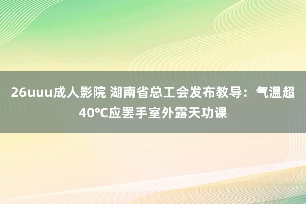 26uuu成人影院 湖南省总工会发布教导：气温超40℃应罢手室外露天功课