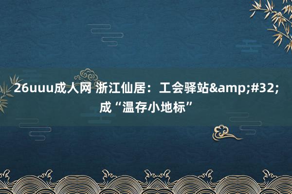 26uuu成人网 浙江仙居：工会驿站&#32;成“温存小地标”