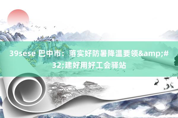 39sese 巴中市：落实好防暑降温要领&#32;建好用好工会驿站