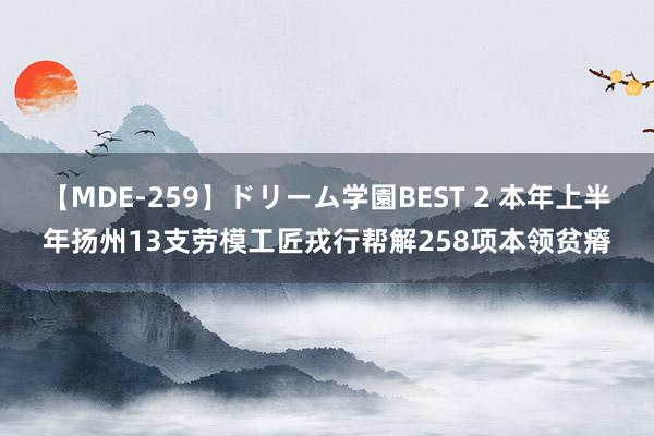 【MDE-259】ドリーム学園BEST 2 本年上半年扬州13支劳模工匠戎行帮解258项本领贫瘠