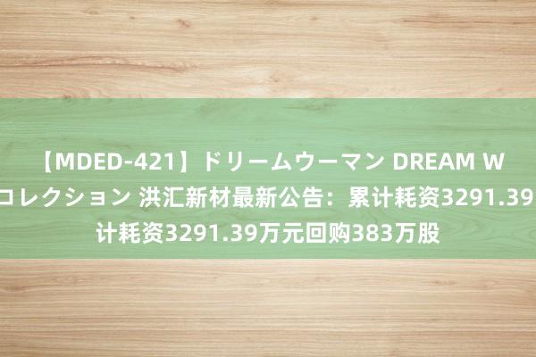 【MDED-421】ドリームウーマン DREAM WOMAN ぶっかけコレクション 洪汇新材最新公告：累计耗资3291.39万元回购383万股