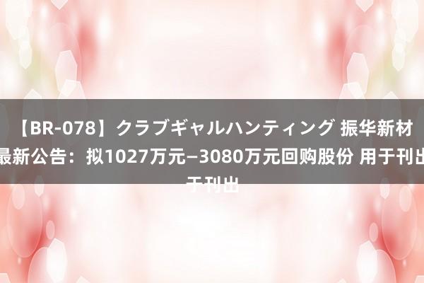 【BR-078】クラブギャルハンティング 振华新材最新公告：拟1027万元—3080万元回购股份 用于刊出