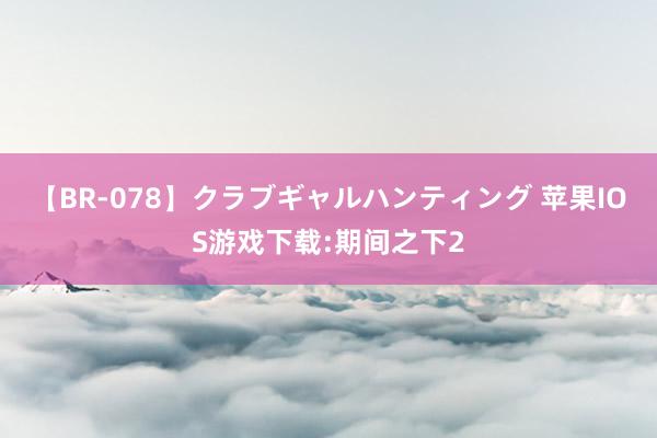 【BR-078】クラブギャルハンティング 苹果IOS游戏下载:期间之下2