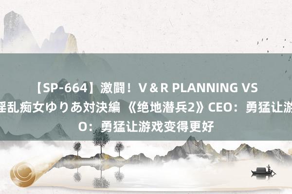 【SP-664】激闘！V＆R PLANNING VS MOODYZ 淫乱痴女ゆりあ対決編 《绝地潜兵2》CEO：勇猛让游戏变得更好