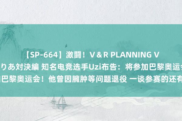 【SP-664】激闘！V＆R PLANNING VS MOODYZ 淫乱痴女ゆりあ対決編 知名电竞选手Uzi布告：将参加巴黎奥运会！他曾因臃肿等问题退役 一谈参赛的还有谷爱凌、何杰……