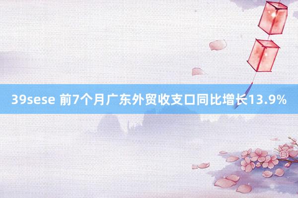 39sese 前7个月广东外贸收支口同比增长13.9%