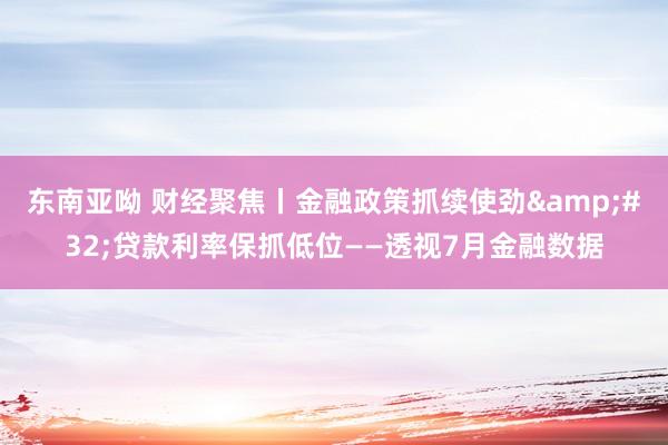 东南亚呦 财经聚焦丨金融政策抓续使劲&#32;贷款利率保抓低位——透视7月金融数据