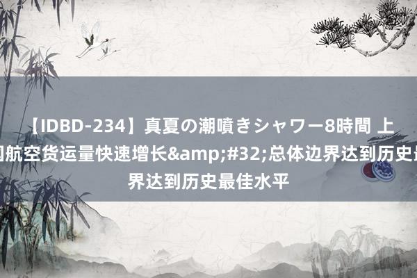 【IDBD-234】真夏の潮噴きシャワー8時間 上半年中国航空货运量快速增长&#32;总体边界达到历史最佳水平