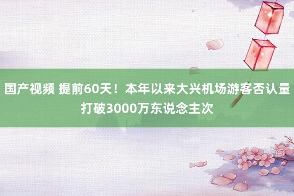 国产视频 提前60天！本年以来大兴机场游客否认量打破3000万东说念主次