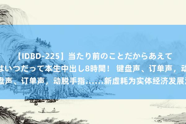 【IDBD-225】当たり前のことだからあえて言わなかったけど…IPはいつだって本生中出し8時間！ 键盘声、订单声，动脱手指……新虚耗为实体经济发展注入新活力