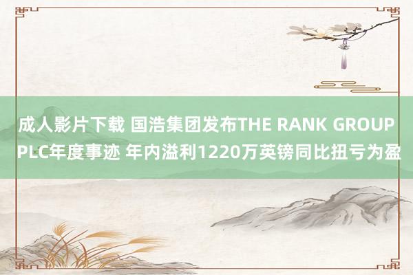 成人影片下载 国浩集团发布THE RANK GROUP PLC年度事迹 年内溢利1220万英镑同比扭亏为盈